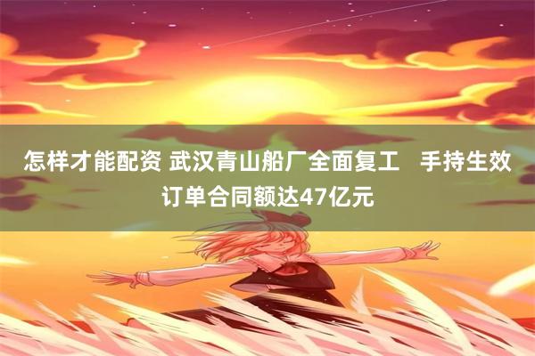 怎样才能配资 武汉青山船厂全面复工   手持生效订单合同额达47亿元