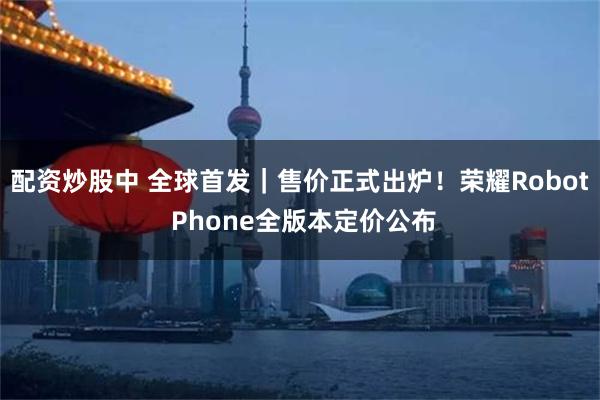 配资炒股中 全球首发|售价正式出炉!荣耀Robot Phone全版本定价公布