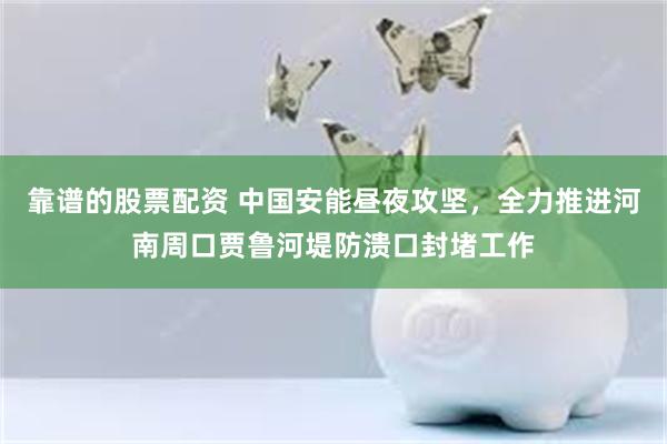 靠谱的股票配资 中国安能昼夜攻坚，全力推进河南周口贾鲁河堤防溃口封堵工作
