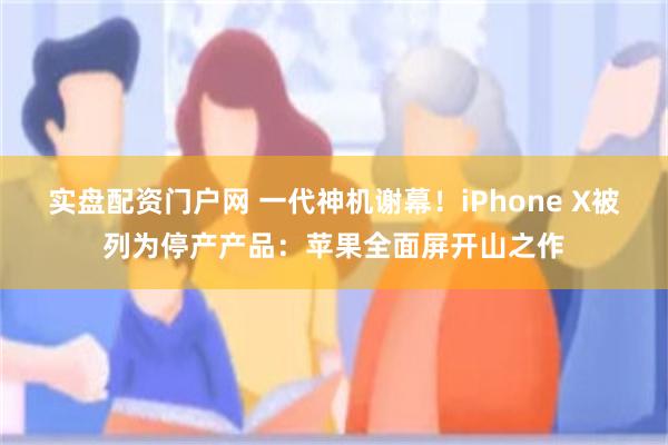 实盘配资门户网 一代神机谢幕！iPhone X被列为停产产品：苹果全面屏开山之作