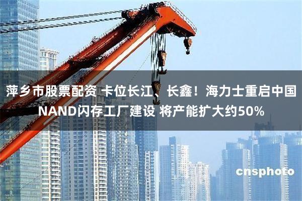 萍乡市股票配资 卡位长江、长鑫！海力士重启中国NAND闪存工厂建设 将产能扩大约50%