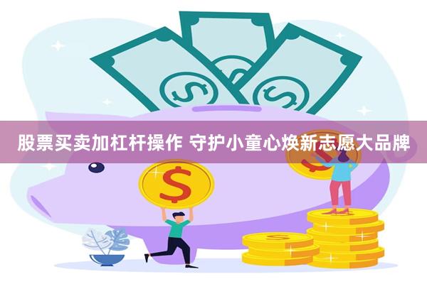 股票买卖加杠杆操作 守护小童心焕新志愿大品牌