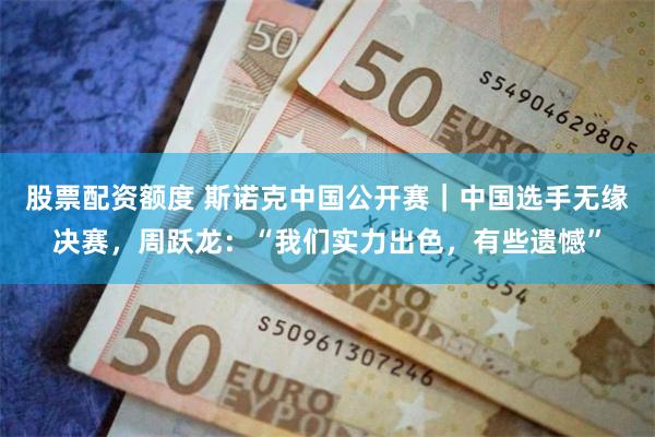股票配资额度 斯诺克中国公开赛｜中国选手无缘决赛，周跃龙：“我们实力出色，有些遗憾”