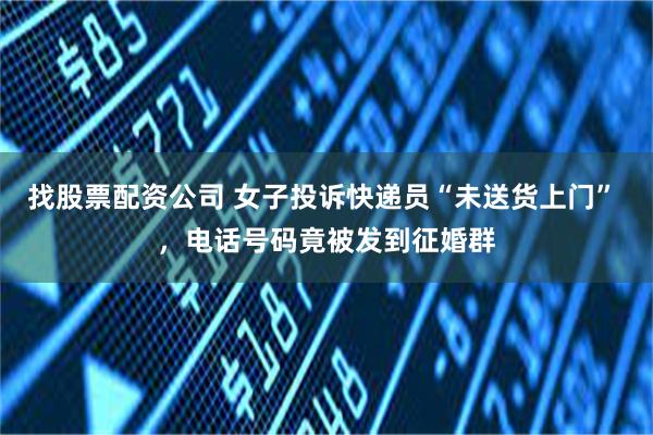 找股票配资公司 女子投诉快递员“未送货上门” ，电话号码竟被发到征婚群