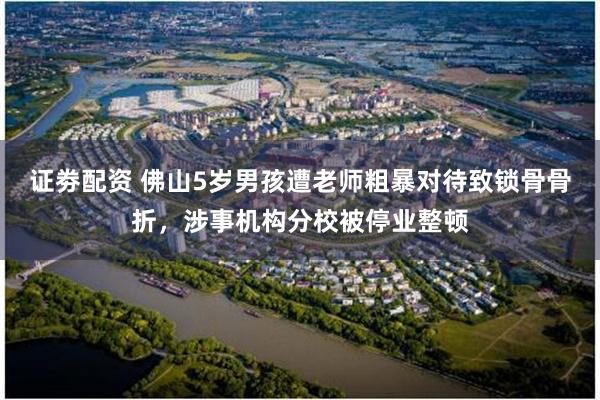 证劵配资 佛山5岁男孩遭老师粗暴对待致锁骨骨折，涉事机构分校被停业整顿
