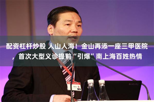 配资杠杆炒股 人山人海！金山再添一座三甲医院，首次大型义诊提前“引爆”南上海百姓热情