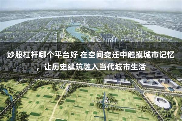 炒股杠杆哪个平台好 在空间变迁中触摸城市记忆，让历史建筑融入当代城市生活