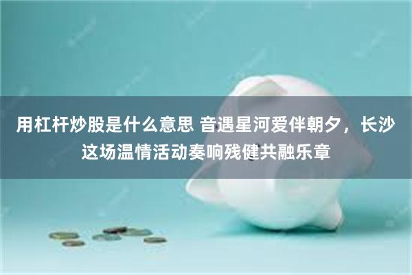 用杠杆炒股是什么意思 音遇星河爱伴朝夕，长沙这场温情活动奏响残健共融乐章