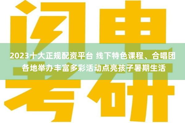 2023十大正规配资平台 线下特色课程、合唱团 各地举办丰富多彩活动点亮孩子暑期生活