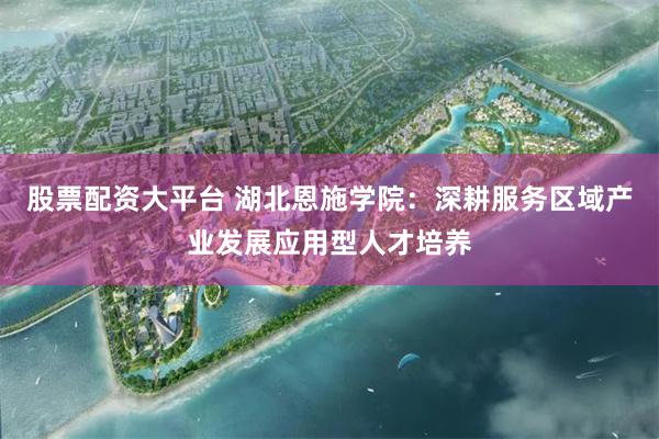 股票配资大平台 湖北恩施学院：深耕服务区域产业发展应用型人才培养