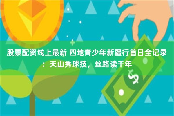 股票配资线上最新 四地青少年新疆行首日全记录：天山秀球技，丝路读千年