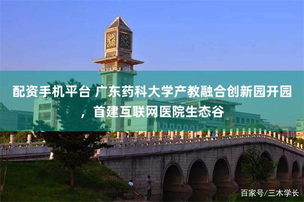 配资手机平台 广东药科大学产教融合创新园开园，首建互联网医院生态谷