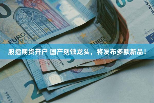股指期货开户 国产刻蚀龙头，将发布多款新品！