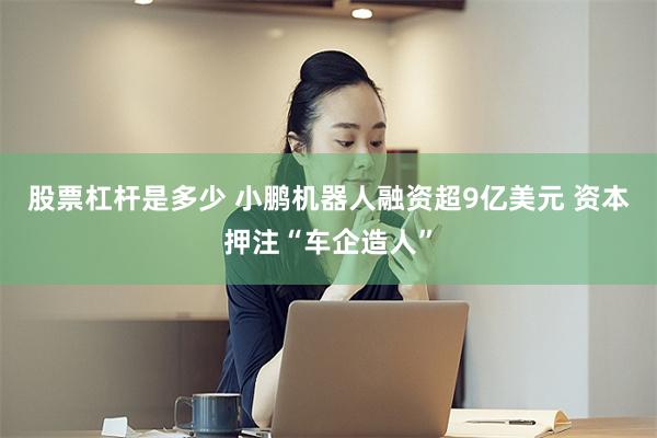 股票杠杆是多少 小鹏机器人融资超9亿美元 资本押注“车企造人”