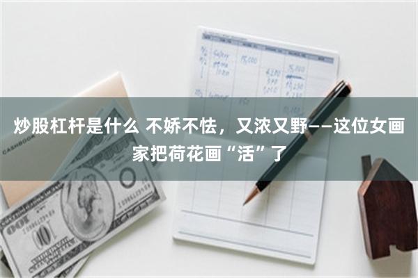 炒股杠杆是什么 不娇不怯，又浓又野——这位女画家把荷花画“活”了
