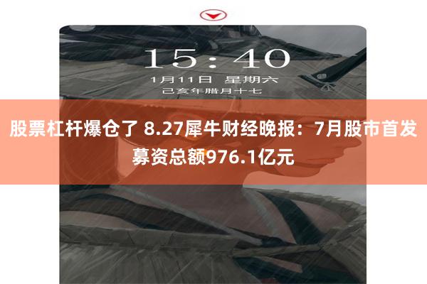 股票杠杆爆仓了 8.27犀牛财经晚报：7月股市首发募资总额976.1亿元