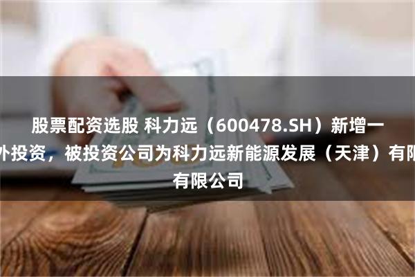 股票配资选股 科力远（600478.SH）新增一起对外投资，被投资公司为科力远新能源发展（天津）有限公司