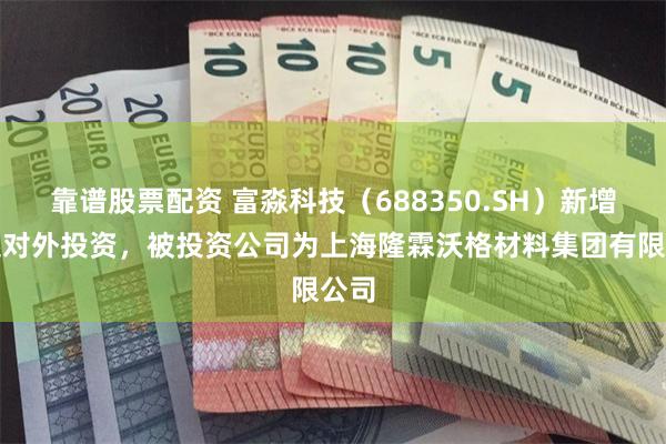 靠谱股票配资 富淼科技（688350.SH）新增一起对外投资，被投资公司为上海隆霖沃格材料集团有限公司