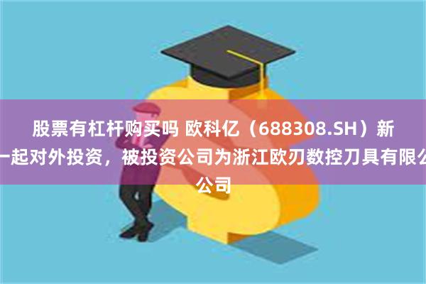 股票有杠杆购买吗 欧科亿（688308.SH）新增一起对外投资，被投资公司为浙江欧刃数控刀具有限公司