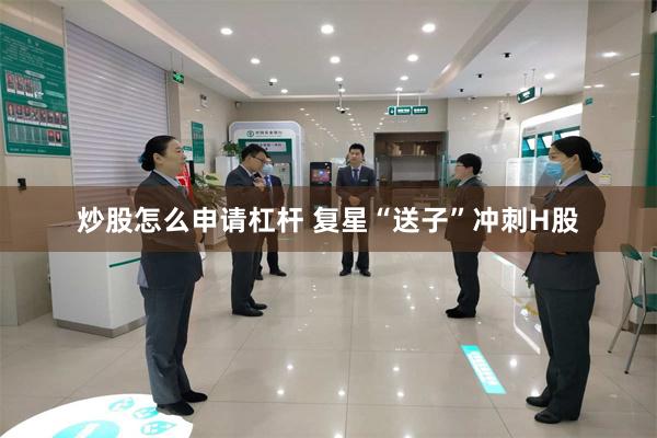 炒股怎么申请杠杆 复星“送子”冲刺H股