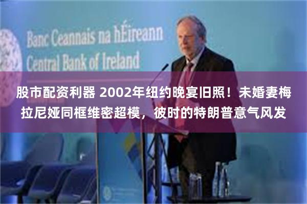股市配资利器 2002年纽约晚宴旧照！未婚妻梅拉尼娅同框维密超模，彼时的特朗普意气风发