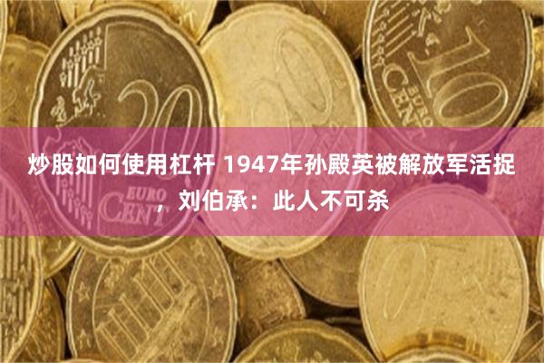 炒股如何使用杠杆 1947年孙殿英被解放军活捉，刘伯承：此人不可杀
