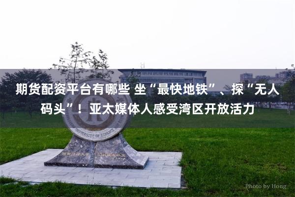 期货配资平台有哪些 坐“最快地铁”、探“无人码头”！亚太媒体人感受湾区开放活力
