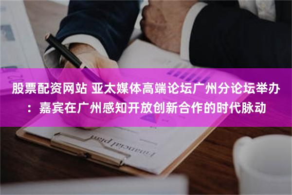 股票配资网站 亚太媒体高端论坛广州分论坛举办:嘉宾在广州感知开放创新合作的时代脉动