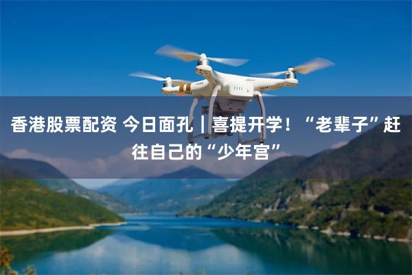 香港股票配资 今日面孔｜喜提开学！“老辈子”赶往自己的“少年宫”