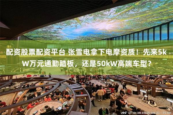 配资股票配资平台 张雪电拿下电摩资质！先来5kW万元通勤踏板，还是50kW高端车型？