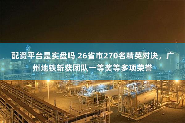 配资平台是实盘吗 26省市270名精英对决，广州地铁斩获团队一等奖等多项荣誉