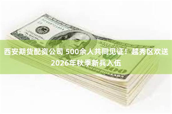 西安期货配资公司 500余人共同见证！越秀区欢送2026年秋季新兵入伍