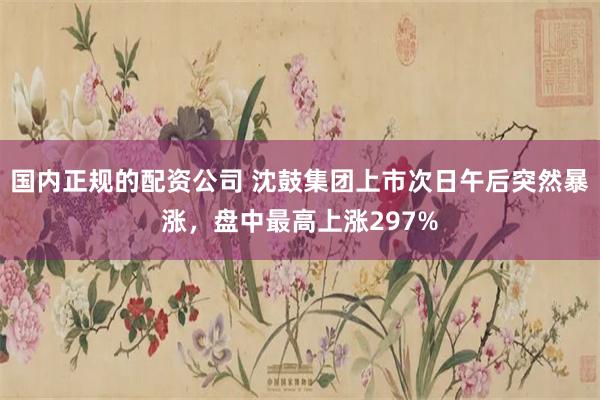 国内正规的配资公司 沈鼓集团上市次日午后突然暴涨，盘中最高上涨297%