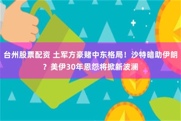 台州股票配资 土军方豪赌中东格局！沙特暗助伊朗？美伊30年恩怨将掀新波澜