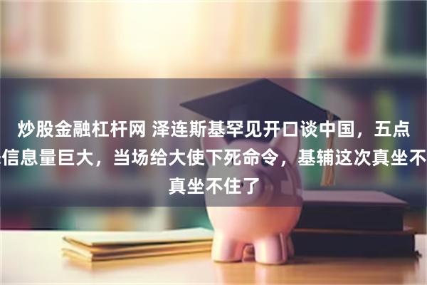 炒股金融杠杆网 泽连斯基罕见开口谈中国，五点表态信息量巨大，当场给大使下死命令，基辅这次真坐不住了