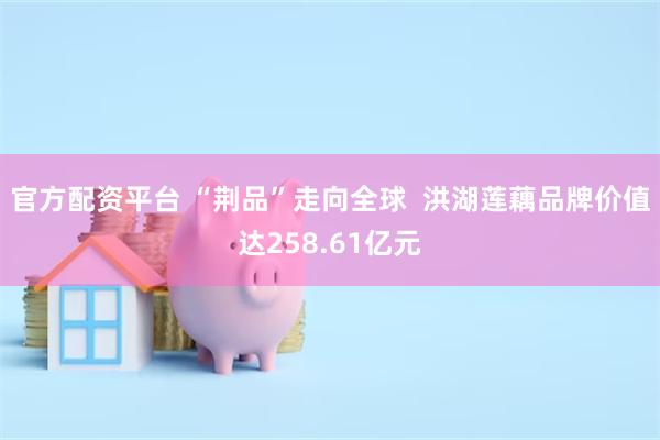 官方配资平台 “荆品”走向全球  洪湖莲藕品牌价值达258.61亿元