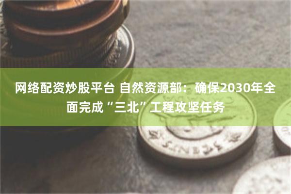 网络配资炒股平台 自然资源部：确保2030年全面完成“三北”工程攻坚任务