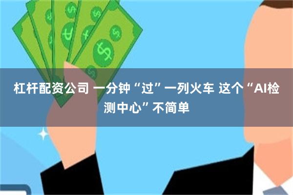 杠杆配资公司 一分钟“过”一列火车 这个“AI检测中心”不简单
