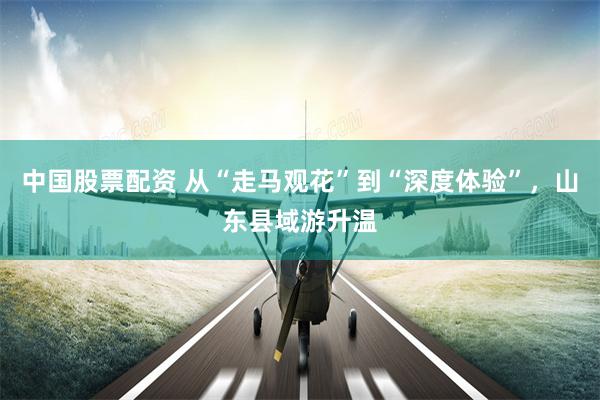 中国股票配资 从“走马观花”到“深度体验”，山东县域游升温