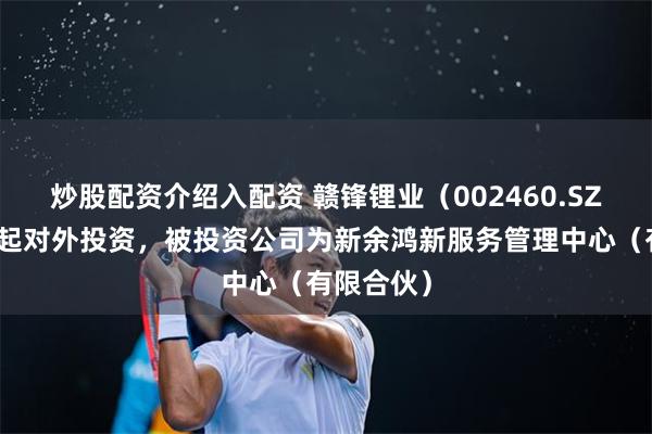 炒股配资介绍入配资 赣锋锂业（002460.SZ）新增一起对外投资，被投资公司为新余鸿新服务管理中心（有限合伙）