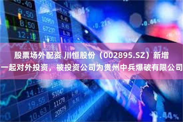 股票场外配资 川恒股份（002895.SZ）新增一起对外投资，被投资公司为贵州中兵爆破有限公司