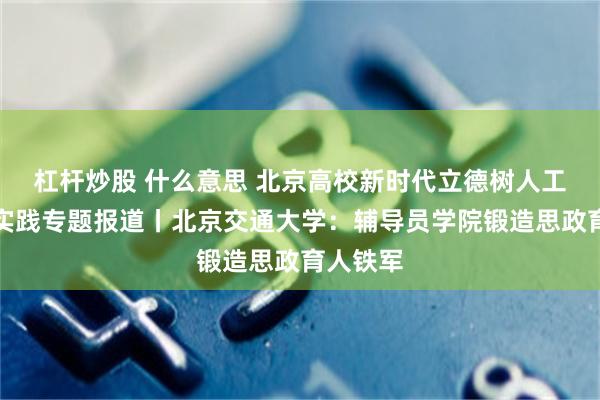 杠杆炒股 什么意思 北京高校新时代立德树人工程创新实践专题报道丨北京交通大学：辅导员学院锻造思政育人铁军