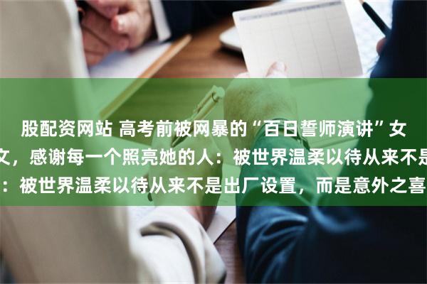 股配资网站 高考前被网暴的“百日誓师演讲”女孩保研人大后首度发长文，感谢每一个照亮她的人：被世界温柔以待从来不是出厂设置，而是意外之喜