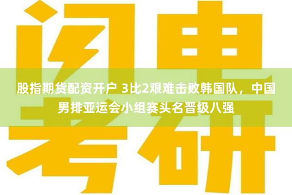 股指期货配资开户 3比2艰难击败韩国队,中国男排亚运会小组赛头名晋级八强