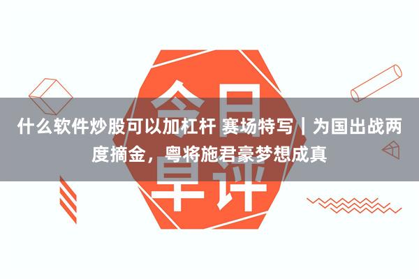 什么软件炒股可以加杠杆 赛场特写|为国出战两度摘金,粤将施君豪梦想成真