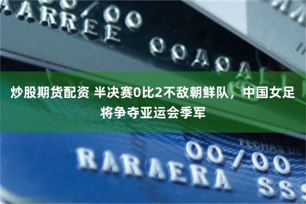 炒股期货配资 半决赛0比2不敌朝鲜队，中国女足将争夺亚运会季军