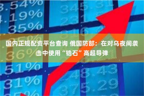 国内正规配资平台查询 俄国防部：在对乌夜间袭击中使用“锆石”高超导弹