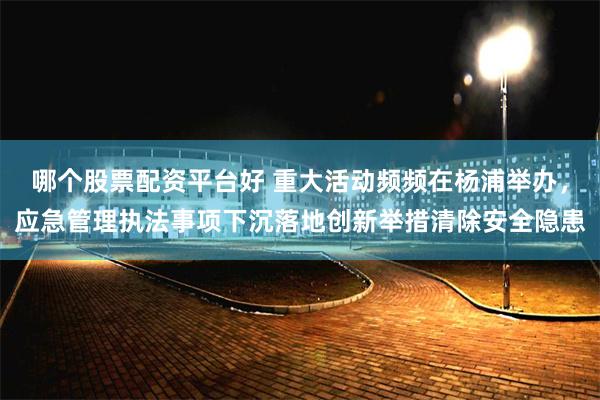 哪个股票配资平台好 重大活动频频在杨浦举办，应急管理执法事项下沉落地创新举措清除安全隐患