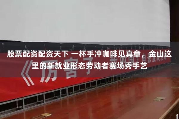 股票配资配资天下 一杯手冲咖啡见真章，金山这里的新就业形态劳动者赛场秀手艺