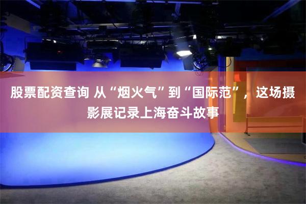 股票配资查询 从“烟火气”到“国际范”，这场摄影展记录上海奋斗故事